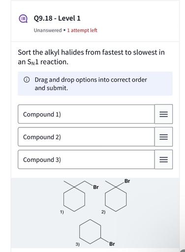 09.18 - Level 1
Unanswered • 1 attempt left
Sort the alkyl halides from fastest to slowest in
an Snl reaction.
Drag and drop options into correct order
and submit.
Compound 1)
III
Compound 2)
III
Compound 3)
=
Br
Br
1)
2)
3)
Br