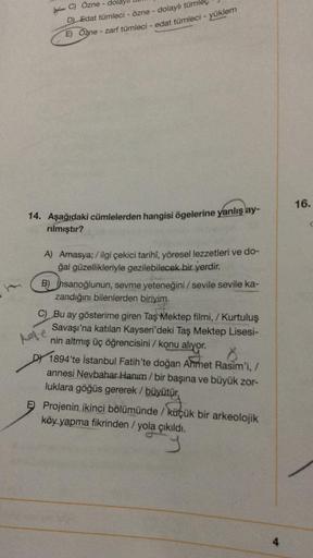 Özne - dola)
D Edat tümleci - Özne - dolaylı tümle
E) Ozne - zarf tümleci - edat tümleci - yüklem
16.
14. Aşağıdaki cümlelerden hangisi ögelerine yanlış ay-
rılmıştır?
A) Amasya; / ilgi çekici tarihî, yöresel lezzetleri ve do-
ğal güzellikleriyle gezilebil