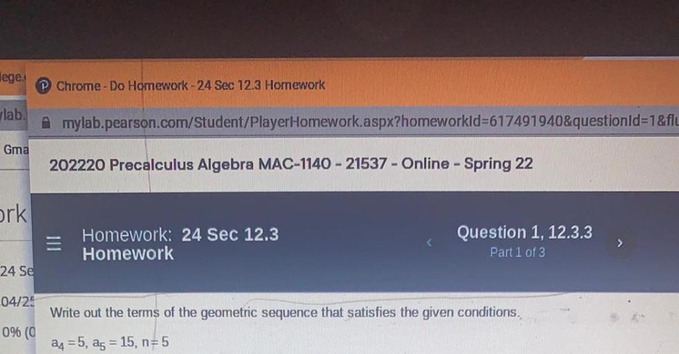 lege:
P Chrome - Do Homework - 24 Sec 12.3 Hornework
vlab
mylab.pearson.com/Student/PlayerHomework.aspx?homeworkid=617491940&questionId=1&flu
Gma
202220 Precalculus Algebra MAC-1140 - 21537 - Online - Spring 22
ork
E
Homework: 24 Sec 12.3
Homework
Question 1, 12.3.3
Part 1 of 3
>
24 Se
04/25
Write out the terms of the geometric sequence that satisfies the given conditions.
0% (O
24 =5, ag = 15, n=5