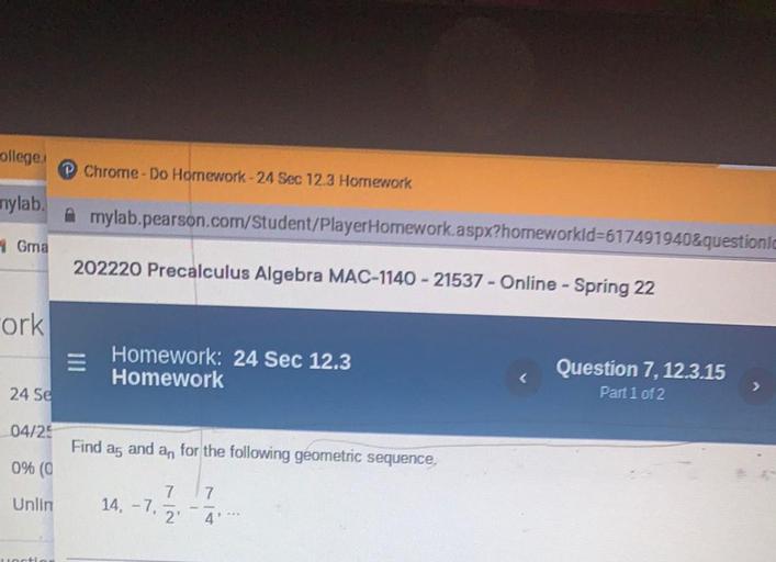 ollege
Chrome-Do Homework -24 Sec 12.3 Homework
nylab.
Amylab.pearson.com/Student/PlayerHomework aspx?homeworkld=617491940&questioni
Gma
202220 Precalculus Algebra MAC-1140 - 21537 - Online - Spring 22
-ork
Homework: 24 Sec 12.3
Homework
Question 7, 12.3.15
Part 1 of 2
>
24 Se
04/25
Find ag and an for the following geometric sequence.
0% (0
Unlin
14, -7,
7
2.
7
4'