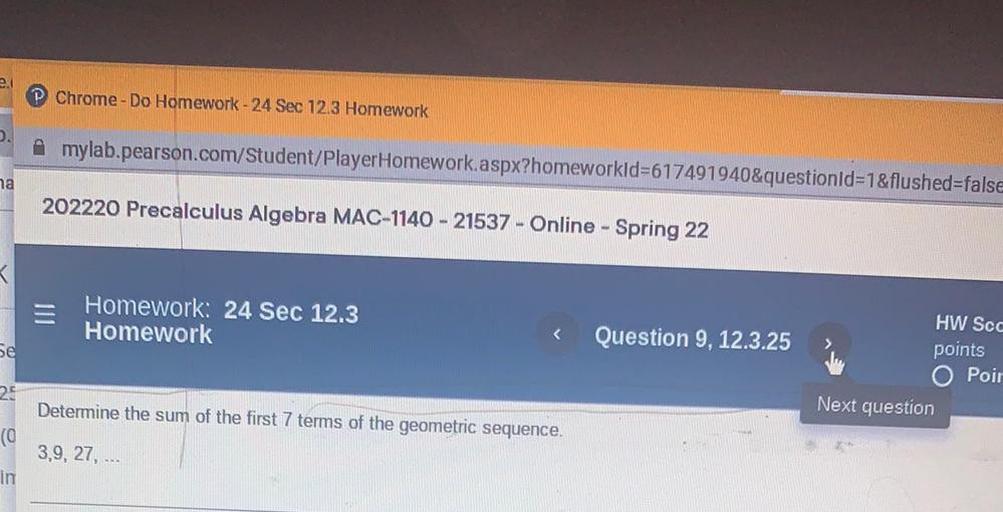 2.
Chrome - Do Homework - 24 Sec 12.3 Homework
mylab.pearson.com/Student/PlayerHomework aspx?homeworkid=617491940&questionId=1&flushed=false
ha
202220 Precalculus Algebra MAC-1140 - 21537 - Online - Spring 22
Homework: 24 Sec 12.3
Homework
Question 9, 12.3.25
Se
HW Scc
points
O Poir
Next question
22
Determine the sum of the first 7 terms of the geometric sequence.
(0
3,9, 27,
in