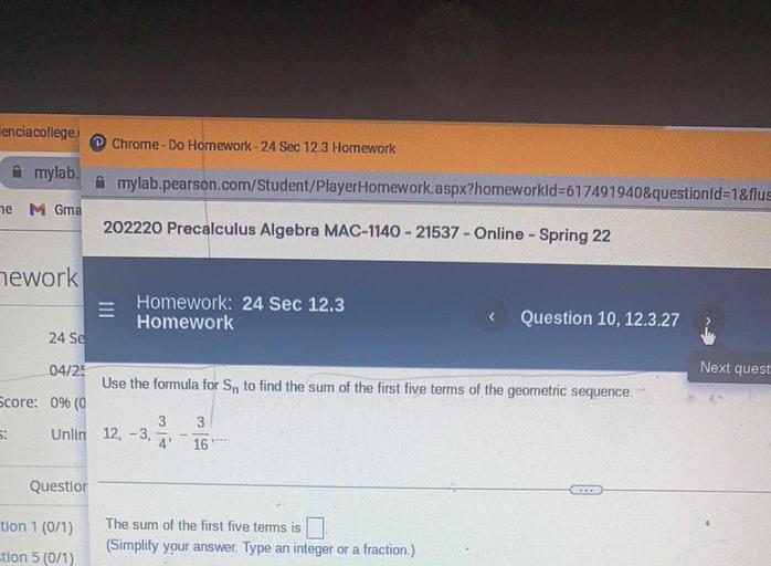lenciacollege.
Chrome - Do Homework - 24 Sec 12.3 Homework
Amylab.
Amylab.pearson.com/Student/PlayerHomework.aspx?homeworkld=617491940&questionId=1&flus
e
M Gma
202220 Precalculus Algebra MAC-1140 - 21537 - Online - Spring 22
mework
Homework: 24 Sec 12.3
Homework
<
Question 10, 12.3.27
24 Se
04/25
Next quest
Use the formula for Sn to find the sum of the first five terms of the geometric sequence.
Score: 0% (0
3
3
5:
Unlin 12, -3,
4
16
Questior
tion 1 (0/1)
The sum of the first five terms is
(Simplify your answer. Type an integer or a fraction.)
tion 5 (0/1)