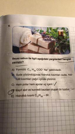 6.
Beyaz sabun ile ilgili aşağıdaki yargılardan hangisi
yanlıştır?
A) Formülü C17 H35 COO- Nat şeklindedir.
B) Suda çözündüğünde hidrofob kısımları suda, hid-
rofil kısımları yağın içinde çözünür.
C) Hem polar hem apolar uç içerir. V
o
Đ) Zayıf asit ve kuvvetli bazdan oluşan bir tuzdur.
E) Hidrofob kısım C17H35 - dir.
