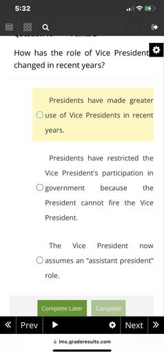 5:32
C
Q
C
00
How has the role of Vice President
changed in recent years?
Presidents have made greater
use of Vice Presidents in recent
years.
Presidents have restricted the
Vice President's participation in
government
because
the
President cannot fire the Vice
President.
The
Vice
President
now
assumes an "assistant president"
role.
Complete Later
Complete
« Prev
* Next
>>
Ims.graderesults.com