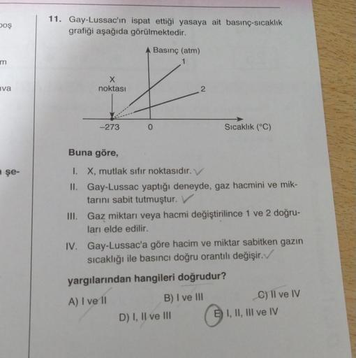 boş
11. Gay-Lussac'ın ispat ettiği yasaya ait basınç-sıcaklık
grafiği aşağıda görülmektedir.
Basınç (atm)
m
X
noktası
Iva
2
-273
0
Sıcaklık (°C)
Buna göre,
şe-
I. X, mutlak sıfır noktasıdır. V
II. Gay-Lussac yaptığı deneyde, gaz hacmini ve mik-
tarını sabi