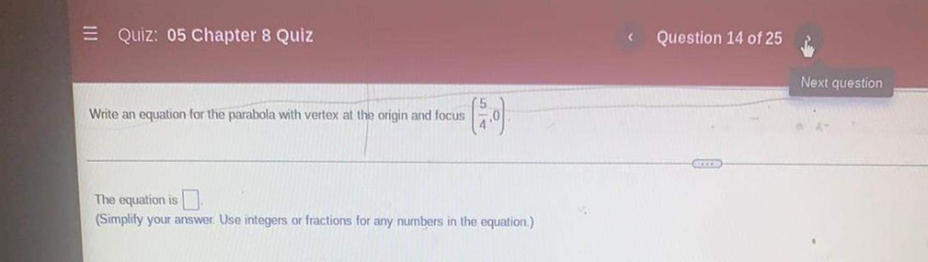 = Quiz: 05 Chapter 8 Quiz
Question 14 of 25
Next question
Write an equation for the parabola with vertex at the origin and focus
The equation is I
(Simplify your answer. Use integers or fractions for any numbers in the equation.)