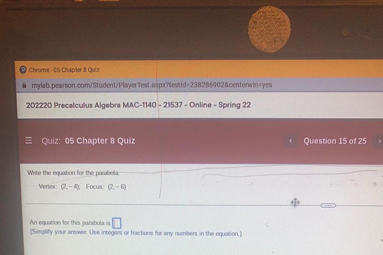 Chrome-05 Chapter 8 Quiz
Amylab.pearson.com/Student/Player Test.aspx?testId=238286902¢erwin=yes
202220 Precalculus Algebra MAC-1140 - 21537 - Online - Spring 22
=
Quiz: 05 Chapter 8 Quiz
Question 15 of 25
>
Write the equation for the parabola
Vertex: (2. - 4). Focus: (2.-6)
An equation for this parabola is
(Simplify your answer. Use integers or fractions for any numbers in the equation.)