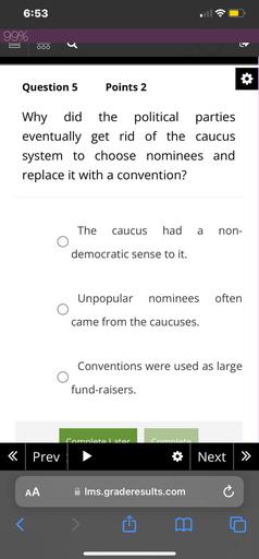 6:53
99%
OOO
Question 5
Points 2
Why did the political parties
eventually get rid of the caucus
system to choose nominees and
replace it with a convention?
The
caucus
had
a
non-
democratic sense to it.
Unpopular
nominees
often
came from the caucuses.
Conventions were used as large
fund-raisers.
Comnlete Later
comnlata
<
Prev
Next >>
AA
Ims.graderesults.com
