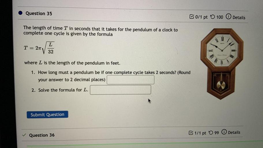 Question 35
0/1 pt
100 0
Details
The length of time T in seconds that it takes for the pendulum of a clock to
complete one cycle is given by the formula
L
T
27
32
where L is the length of the pendulum in feet.
1. How long must a pendulum be if one complete cycle takes 2 seconds? (Round
your answer to 2 decimal places)
2. Solve the formula for L.
Submit Question
1/1 pt 99 0 Details
Question 36