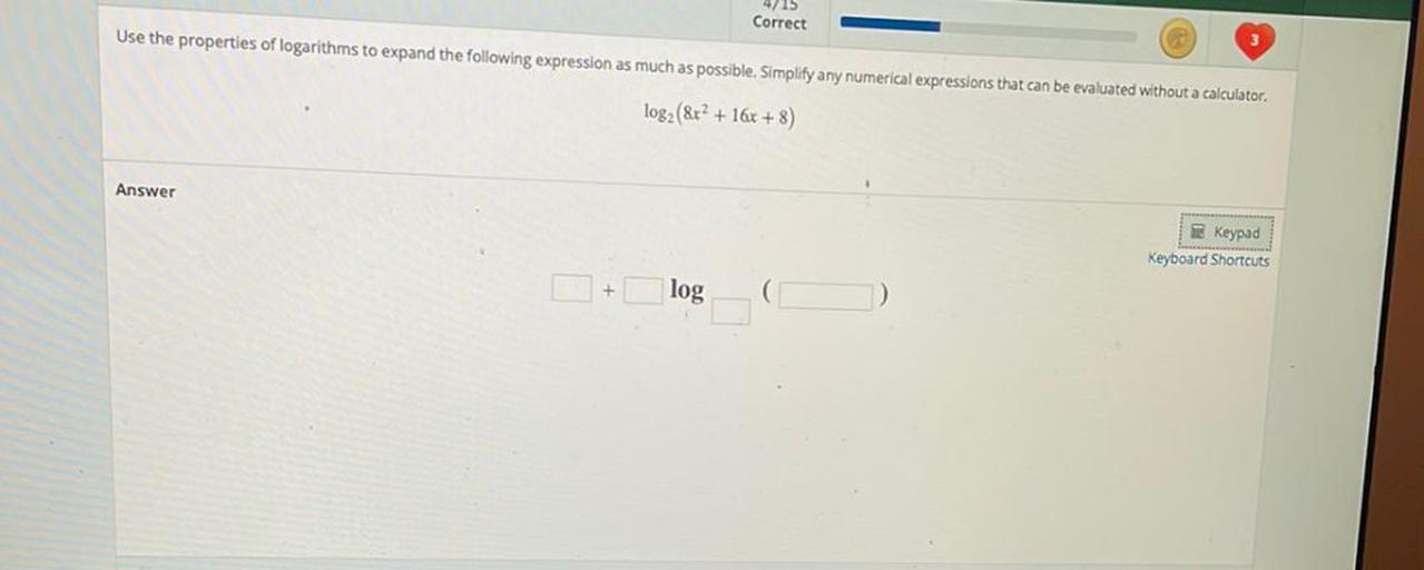 Correct
-
Use the properties of logarithms to expand the following expression as much as possible. Simplify any numerical expressions that can be evaluated without a calculator.
log2 (&r? + 16x + 8)
Answer
Keypad
Keyboard Shortcuts
+
log