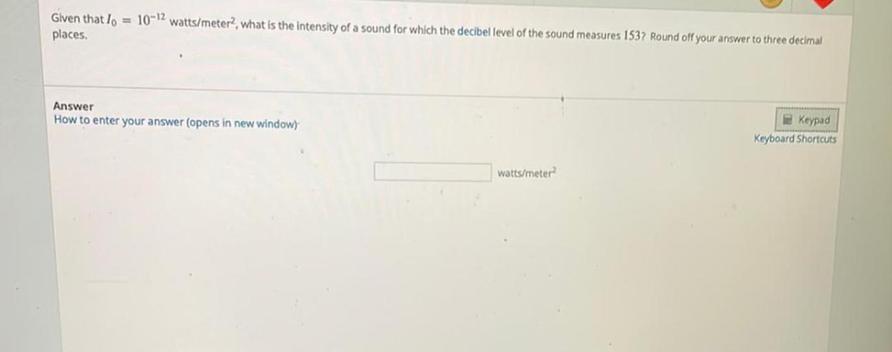 Given that lo = 10-12 watts/meter?, what is the intensity of a sound for which the decibel level of the sound measures 1537 Round off your answer to three decimal
places.
Answer
How to enter your answer (Opens in new window)
Keypad
Keyboard
Shortcuts
watts/meter