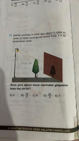 D)
13
13
16
13
20
13
18
13
B)
11. Şekilde uzunluğu 8 metre olan ağacın 6 metre so-
lunda 12 metre uzunluğunda lamba direği, 4 m sa-
ğında duvar vardır.
TODO0 a
$
6 m
4 m
Buna göre ağacın duvar üzerindeki gölgesinin
boyu kaç cm'dir?
16
A) 5 B)
3
B) 1 C)6 6
D) 20 €) 7
9. SINIF MATEMATİK VİDEO ANLATIM FASİKÜLLERİ