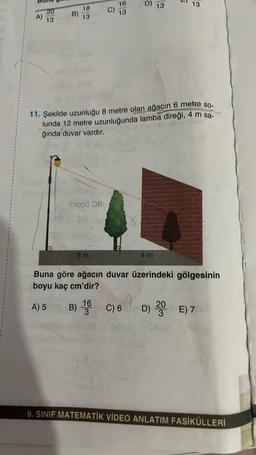 D)
13
13
16
13
20
13
18
13
B)
11. Şekilde uzunluğu 8 metre olan ağacın 6 metre so-
lunda 12 metre uzunluğunda lamba direği, 4 m sa-
ğında duvar vardır.
TODO0 a
$
6 m
4 m
Buna göre ağacın duvar üzerindeki gölgesinin
boyu kaç cm'dir?
16
A) 5 B)
3
B) 1 C)6 6
D) 20 €) 7
9. SINIF MATEMATİK VİDEO ANLATIM FASİKÜLLERİ
