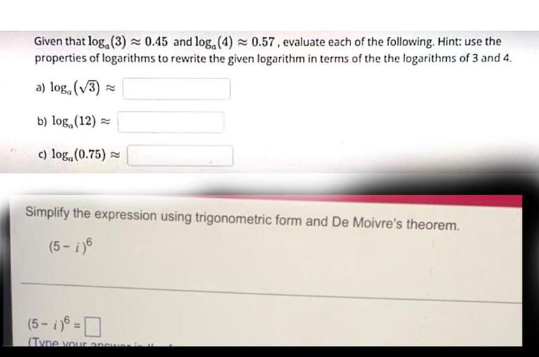 Given that log.(3) = 0.45 and log.(4) -0.57. evaluate each of the following. Hint: use the
properties of logarithms to rewrite the given logarithm in terms of the the logarithms of 3 and 4.
a) loga (3)
b) loga (12)
c) log.(0.75) =
Simplify the expression using trigonometric form and De Moivre's theorem.
(5 - ;)
(5-1) =
0
(Tvne vou