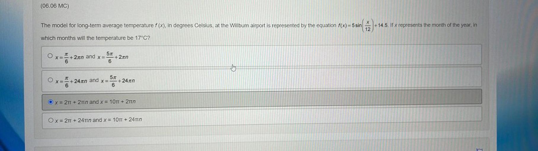 (06.06 MC)
X
The model for long-term average temperature f (x), in degrees Celsius, at the Willburn airport is represented by the equation f(x) = 5 sin
+14.5. If x represents the month of the year, in
12
which months will the temperature be 17°C?
JT
57
x=
+ 2n and x= + 2n
6
6
Thing
O
57
x= +24gen and x= +24xn
6
6.
=
Ox=2
TT + 2 and x = 10TT + 2T
Ox= 2T + 24T1n and x = 10TT + 24TIN
3
