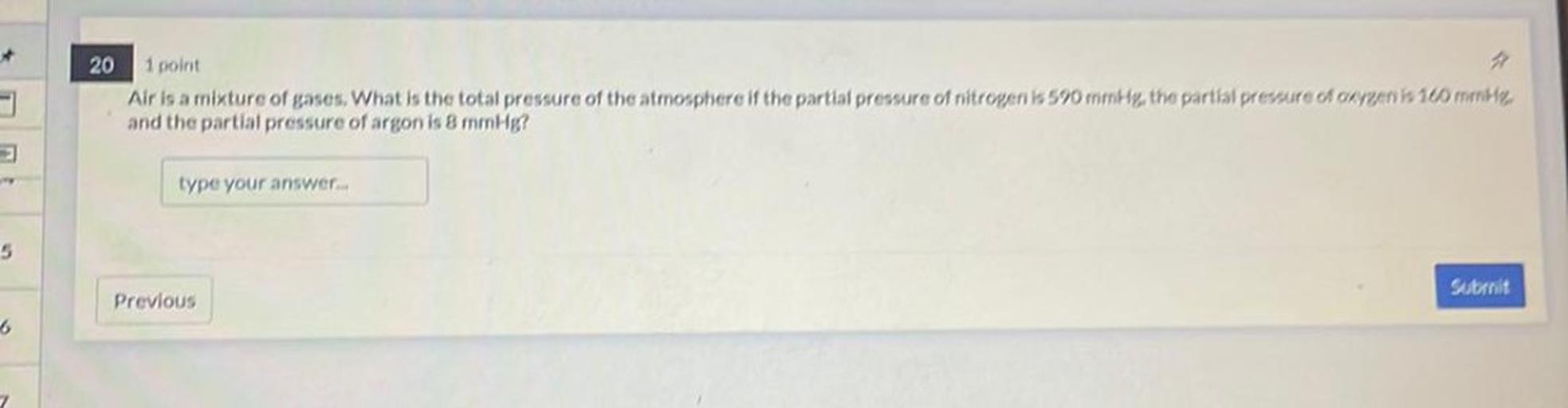 20 1 point
Air is a mixture of gases. What is the total pressure of the atmosphere if the partial pressure of nitrogeni k 590 mmHg, the partial prevure changent 10 meter
and the partial pressure of argon is 8 mmHg?
type your answer...
5
Stranit
Previous
6