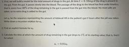 1. First, we will build a model for the total amount of drugs in the gut. At time t = 0,10mg of the drug is present in
the gut. From the gut, it passes slowly into the blood. The passage of the drug to the blood has first-order kinetics;
that is, every hou