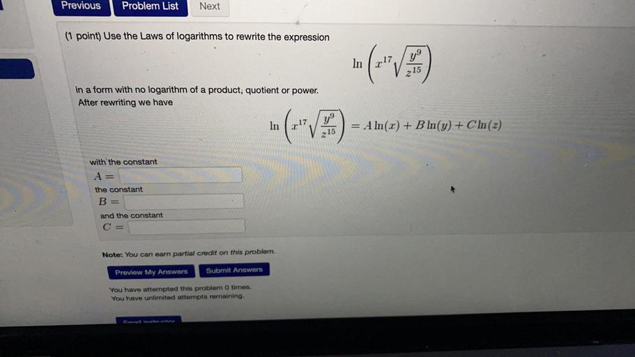 Previous
Problem List
Next
(1 point) Use the Laws of logarithms to rewrite the expression
In
c.17,/y!
215
in a form with no logarithm of a product; quotient or power.
After rewriting we have
In
("
= A ln(x) + B In(y) + C In (2)
215
with the constant
A
the constant
B
and the constant
C =
Note: You can earn partial credit on this problem.
Preview My Answers
Submit Answers
You have attempted this problem 0 times.
You have unlimited attempts remaining.
Gold Inetusten