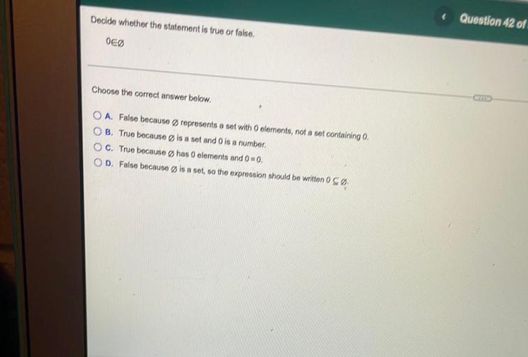 Decide whether the statement is true or false,
Question 42 of
OEØ
Choose the correct answer below.
O A. False because Ørepresents a set with O clements, not a set containing ,
OB True because is a set and Ois a number,
OC. True because Øhas 0 elements and 0=0,
OD. False because is a set, so the expression should be written 0 SØ