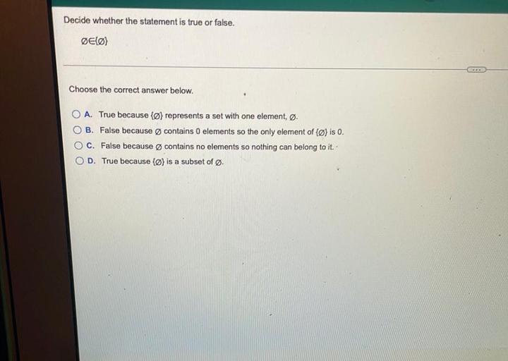 Decide whether the statement is true or false.
ØEØ}
Choose the correct answer below.
O A. True because {@} represents a set with one element, Ø.
O B. False because contains 0 elements so the only element of (Ø) is 0.
O C. False because Ø contains no elements so nothing can belong to it.
O D. True because {ø} is a subset of Ø.