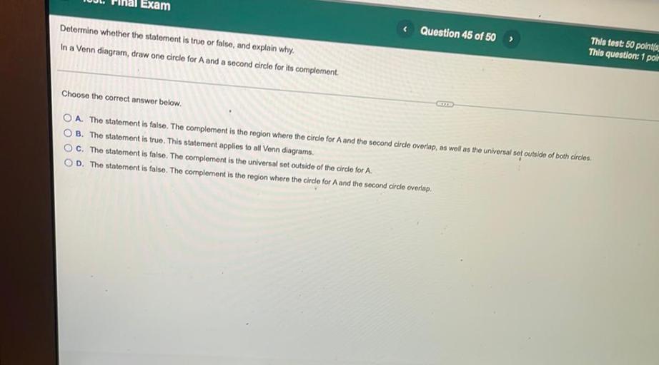 Exam
Determine whether the statement is true or false, and explain why.
<
Question 45 of 50
In a Venn diagram, draw one circle for A and a second circle for its complement
This test: 50 polnt(s.
This question: 1 polr
Choose the correct answer below.
O A. The statement is false. The complement is the region where the circle for A and the second circle overlap, as well as the universal sot outside of both circles.
OB. The statement is true. This statement applies to all Venn diagrams.
OC. The statement is false. The complement is the universal set outside of the circle for A.
OD. The statement is false. The complement is the region where the circle for A and the second circle overlap.