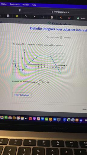 History Bookmarks
Window
Help
khanacademy.org
3
Sea
B
X
Dashbo...
Khan Academy
Definite integrals over adjacent interval
You might nee
Calculator
The graph of h is comprised of a semi-circle and line segments.
y
1
2
h(x)
-3 -2 -1
2
2 3
4 5
6 7 8 9 10 11 12 13
r13
Evaluate the definite integral of
5.° mla) ds.
Show Calculator
4 of
25
ty
A
MacBook Air
Q
F2
F3
F4
F5
If
F6
F7
FE
#
$
%
^
&
*
3