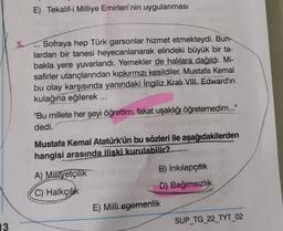 E) Tekalif-i Milliye Emirleri'nin uygulanması
5. Sofraya hep Türk garsonlar hizmet etmekteydi. Bun-
lardan bir tanesi heyecanlanarak elindeki büyük bir ta-
bakla yere yuvarlandı. Yemekler de halılara dağıldı. Mi-
safirler utançlarından kipkırmızı kesildiler. Mustafa Kemal
bu olay karşısında yanındaki İngiliz Kralı VIII. Edward'ın
kulağına eğilerek ....
"Bu millete her şeyi öğrettim, fakat uşaklığı öğretemedim..."
dedi.
Mustafa Kemal Atatürk'ün bu sözleri ile aşağıdakilerden
hangisi arasında ilişki kurulabilir?
A) Milliyetçilik
B) İnkılapçılık
C) Halkçilik
D) Bağımsızlık
E) Milli egemenlik
SUP_TG_22_TYT_02
13