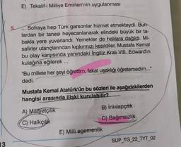 E) Tekalif-i Milliye Emirleri'nin uygulanması
5. Sofraya hep Türk garsonlar hizmet etmekteydi. Bun-
lardan bir tanesi heyecanlanarak elindeki büyük bir ta-
bakla yere yuvarlandı. Yemekler de halılara dağıldı. Mi-
safirler utançlarından kipkırmızı kesildiler. Mustafa Kemal
bu olay karşısında yanındaki İngiliz Kralı VIII. Edward'ın
kulağına eğilerek ....
"Bu millete her şeyi öğrettim, fakat uşaklığı öğretemedim..."
dedi.
Mustafa Kemal Atatürk'ün bu sözleri ile aşağıdakilerden
hangisi arasında ilişki kurulabilir?
A) Milliyetçilik
B) İnkılapçılık
C) Halkçilik
D) Bağımsızlık
E) Milli egemenlik
SUP_TG_22_TYT_02
13
