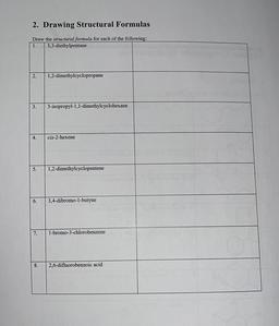 2. Drawing Structural Formulas
Draw the structural formula for each of the following:
1. 3,3-diethylpentane
2.
1,2-dimethylcyclopropane
3.
3-isopropyl-1,1-dimethylcyclohexane
4.
cis-2-hexene
5.
1,2-dimethylcyclopentene
6.
3,4-dibromo-1-butyne
7.
1-bromo-3-