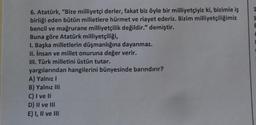 1
$
6. Atatürk, "Bize milliyetçi derler, fakat biz öyle bir milliyetçiyiz ki, bizimle iş
birliği eden bütün milletlere hürmet ve riayet ederiz. Bizim milliyetçiliğimiz
bencil ve mağrurane milliyetçilik değildir." demiştir.
Buna göre Atatürk milliyetçiliği,
I. Başka milletlerin düşmanlığına dayanmaz.
II. insan ve millet onuruna değer verir.
III. Türk milletini üstün tutar.
yargılarından hangilerini bünyesinde barındırır?
A) Yalnız
B) Yalnız III
C) I ve II
D) II ve III
E) I, II ve III
