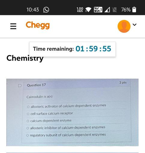 10:43
1.00
KB/S
Vol
WiFi
76%
III
Chegg
Time remaining: 01:59:55
Chemistry
3 pts
Question 17
Calmodulin is a(n):
O allosteric activator of calcium-dependent enzymes
O cell surface calcium receptor
O calcium-dependent enzyme
O allosteric inhibitor of calcium-dependent enzymes
o regulatory subunit of calcium-dependent enzymes