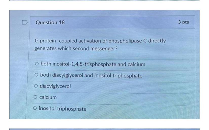 Question 18
3 pts
G protein-coupled activation of phospholipase C directly
generates which second messenger?
o both inositol-1,4,5-trisphosphate and calcium
o both diacylglycerol and inositol triphosphate
O diacylglycerol
O calcium
O inositol triphosphate