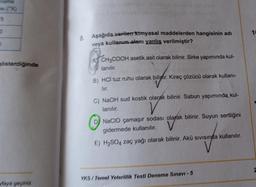 wama
5
0
1
8. Aşağıda verilen kimyasal maddelerden hangisinin adı
veya kullanım alan yanlış verilmiştir?
gösterdiğinde
A CH3COOH asetik asit olarak bilinir. Sirke yapımında kul-
lanılır.
B) HCI tuz ruhu olarak biliyfir
. Kireç çözücü olarak kullani-
lur.
C) NaOH sud kostik olarak bilinir. Sabun yapımında kul-
lanılır.
V
Dj NaCIO çamaşır sodası olarak bilinir. Suyun sertliğini
gidermede kullanılır.
E) H2SO4 Zaç yağı olarak bilinir. Akü sivisinda kullanılır.
2
YKS / Temel Yeterlilik Testi Deneme Sınavı - 5
vlaya geçiniz
