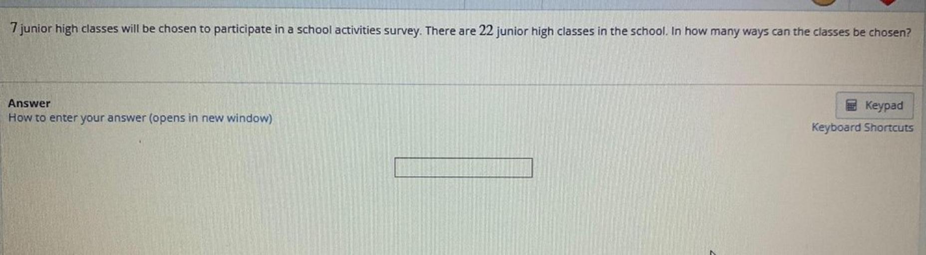 7 junior high classes will be chosen to participate in a school activities survey. There are 22 junior high classes in the school. In how many ways can the classes be chosen?
Answer
How to enter your answer (opens in new window)
Keypad
Keyboard Shortcuts