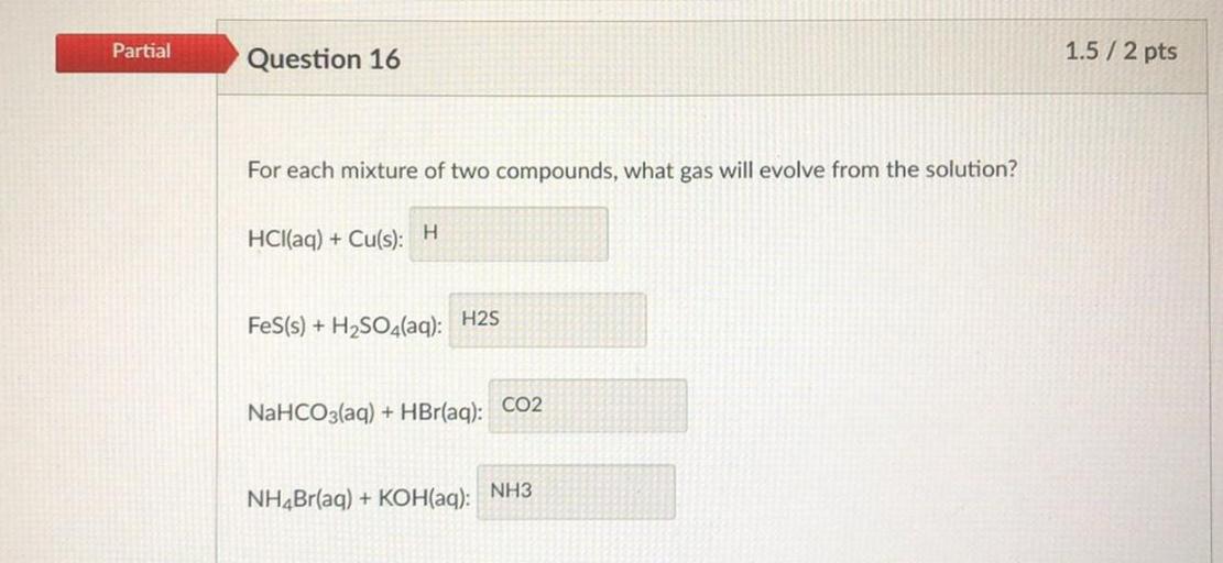 Partial
Question 16
1.5 / 2 pts
For each mixture of two compounds, what gas will evolve from the solution?
HCl(aq) + Cu(s):
H
H2S
FeS(s) + H2SO4(aq):
NaHCO3(aq) + HBr(aq): CO2
NH4Br(aq) + KOH(aq): NH3