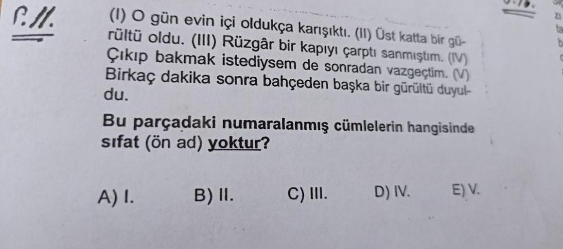 P.ll.
(1) O gün evin içi oldukça karışıktı. (II) Üst katta bir gü-
rültü oldu. (III) Rüzgâr bir kapıyı çarptı sanmıştım. (IV)
Çıkıp bakmak istediysem de sonradan vazgeçtim. (V)
Birkaç dakika sonra bahçeden başka bir gürültü duyul-
du.
Bu parçadaki numarala