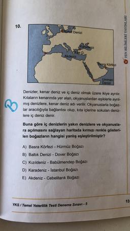 10.
Bakık Denizi
FEN BİLİMLERİ YAYINLARI
Karadeniz
Ege D.
Akdeniz
Basra Körfezi
Umman
Denizi
Denizler, kenar deniz ve iç deniz olmak üzere ikiye ayrılır.
Kıtaların kenarında yer alan, okyanuslardan eşiklerle ayrıl-
mış denizlere, kenar deniz adı verilir. O