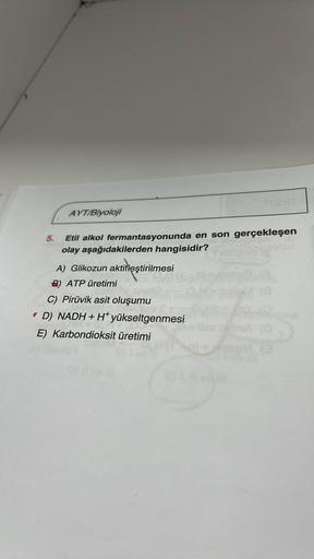 AYT/Biyoloji
5.
Etil alkol fermantasyonunda en son gerçekleşen
olay aşağıdakilerden hangisidir?
A) Glikozun aktifleştirilmesi
B) ATP üretimi
C) Pirüvik asit oluşumu
D) NADH + H+ yükseltgenmesi
E) Karbondioksit üretimi