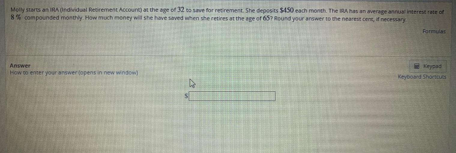 Molly starts an IRA (Individual Retirement Account) at the age of 32 to save for retirement. She deposits $450 each month. The IRA has an average annual interest rate of
8% compounded monthly. How much money will she have saved when she retires at the age of 65? Round your answer to the nearest cent, if necessary.
Formulas
Answer
How to enter your answer (opens in new window)
Keypad
Keyboard Shortcuts
h
$