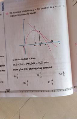 SUPARA
si
10. Dik koordinat düzleminde y = f(x) parabolü ile y = -x + k
doğrusu K noktasında teğettir.
E
D:
K
N
X
CA
3.
kare-
D parabolün tepe noktası
--
ğında
|BC| = |CA| = |AN|, |KN| = 2/2 birim
ki kaç
Buna göre, |DE| uzunluğu kaç birimdir?
C)
win
A)
B)
13
2
13
D)
E
)
2
10.A
86
1. C
9. D
2. C
8. B
3. A
4. D
5. E
6. E
7. C
