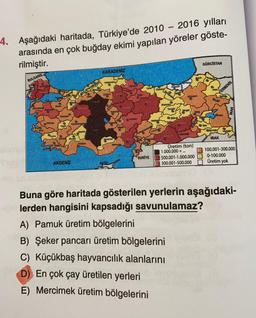 -
4. Aşağıdaki haritada, Türkiye'de 2010 – 2016 yılları
arasında en çok buğday ekimi yapılan yöreler göste-
rilmiştir.
GÜRCİSTAN
KARADENİZ
BULGARIS.
Komo
Ord
kan
CON
ERMENIS,
To
RAUD
DAS
ram
Tung
Kary
va
BE
Wor
US
Sa
OB
Hoe
Ayo
Menit
Donc
Budd
STEM
IRAK
MO
Üretim (ton)
1.000.000 + ...
500.001-1.000.000
M 300.001-500.000
SURİYE
100.001-300.000
0-100.000
Üretim yok
AKDENİZ
Buna göre haritada gösterilen yerlerin aşağıdaki-
lerden hangisini kapsadığı savunulamaz?
A) Pamuk üretim bölgelerini
B) Şeker pancarı üretim bölgelerini
C) Küçükbaş hayvancılık alanlarını
D) En çok çay üretilen yerleri
E) Mercimek üretim bölgelerini
