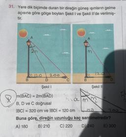 31. Yere dik biçimde duran bir direğin güneş ışınların gelme
açısına göre gölge boyları Şekil I ve Şekil li'de verilmiş-
tir.
A
m
120
200
D
.
B
B
C
D
Şekil 1
Şekil 11
--
ham
C
> m(BAC) = 2m(BAD)
B, D ve C doğrusal
IBCI= 320 cm ve BDI = 120 cm
200
Buna göre, direğin uzunluğu kaç santimetredir?
A) 180 B) 210 C) 220 D) 240 E) 300
