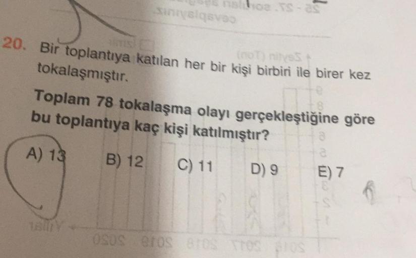 Sinisiasa
MC
20. Bir toplantıya katılan her bir kişi birbiri ile birer kez
tokalaşmıştır.
Toplam 78 tokalaşma olayı gerçekleştiğine göre
bu toplantıya kaç kişi katılmıştır?
A) 13
B) 12
C) 11
D) 9
6
E) 7
OSOS BOSTOS
