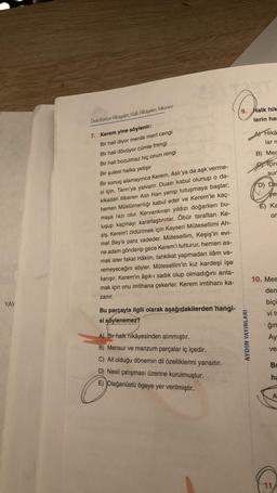 9. Halk hik
lerin hd
Dede Korkut Hikayeleri, Hak Hikayeleri, Mesnevi
Hikâ
larn
B) Mec
Için
sur
D) De
ye
7. Kerem yine söylenir:
Bir hali diyor merde mert cengi
Bir hali dövüyor cümle frengi
Bir hali bozulmaz hiç onun rengi
Bir şulesi halka yetişir
Bir sonuç alamayınca Kerem, Aslı'ya da aşk verme-
si için, Tanrı'ya yalvarır. Duası kabul olunup o da-
kikadan itibaren Asli Han yanıp tutuşmaya başlar;
hemen Müslümanlığı kabul eder ve Kerem'le kaç-
maya razı olur. Kervankıran yıldızı doğarken bu-
luşup kaçmayı kararlaştırırlar. Öbür taraftan Ke-
şiş, Kerem'i öldürtmek için Kayseri Mütesellimi Ah-
met Bey'e para vadeder. Mütesellim, Keşiş'in evi-
ne adam gönderip gece Kerem'i tutturur, hemen as-
É) ka
or
mak ister fakat Hâkim, tahkikat yapmadan ilâm ve-
remeyeceğini söyler. Mütesellim'in kız kardeşi işe
karışır. Kerem'in âşık-ı sadık olup olmadığını anla-
mak için onu imtihana çekerler. Kerem imtihanı ka-
10. Mes
den
zanır.
YAY
biçi
Bu parçayla ilgili olarak aşağıdakilerden hangi-
si söylenemez?
vi ti
ğin
Ay
AYDIN YAYINLARI
A) Bir halk hikâyesinden alınmıştır.
B) Mensur ve manzum parçalar iç içedir.
C) Ait olduğu dönemin dil özelliklerini yansıtır.
D) Nesil çatışması üzerine kurulmuştur.
E) Olağanüstü ögeye yer verilmiştir.
ve
BI
ha
A
11. /
