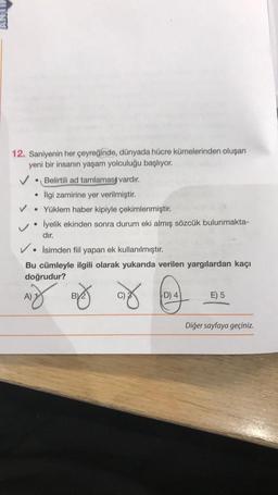 12. Saniyenin her çeyreğinde, dünyada hücre kümelerinden oluşan
yeni bir insanın yaşam yolculuğu başlıyor.
✓ • Belirtili ad tamlamasi vardır.
ilgi zamirine yer verilmiştir.
V. Yüklem haber kipiyle çekimlenmiştir.
İyelik ekinden sonra durum eki almış sözcük bulunmakta-
dır.
V. İsimden fiil yapan ek kullanılmıştır
.
Bu cümleyle ilgili olarak yukarıda verilen yargılardan kaçı
doğrudur?
v
A)
by og
D) 4
E) 5
Diğer sayfaya geçiniz.
