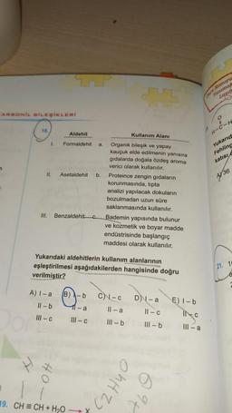 mor Konuyu
anima
ARBONIL BILEŞİKLERİ
o
18
Aldehit
Kullanım Alanı
H-C-H
1.
Formaldehit
a
Yukarid
Fehling
katisi
II.
Asetaldehit
b.
4/36
Organik bileşik ve yapay
kauçuk elde edilmenin yanısıra
gıdalarda doğala özdeş aroma
verici olarak kullanılır.
Proteince zengin gıdaların
korunmasında, tipta
analizi yapılacak dokuların
bozulmadan uzun süre
saklanmasında kullanılır.
Bademin yapısında bulunur
ve kozmetik ve boyar madde
endüstrisinde başlangıç
maddesi olarak kullanılır.
III.
Benzaldehitc
Yukarıdaki aldehitlerin kullanım alanlarının
eşleştirilmesi aşağıdakilerden hangisinde doğru
verilmiştir?
(21. 10
A) I-a
B)
C-C
D) - a
E) I-b
Il-b
11-a
Il-a
11 - C
III-C
INC
III-C
III - b
III - b
III-a
OhHZ)
19. CH = CH + H2O
Ab