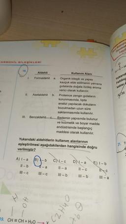 mor Konuyu
anima
ARBONIL BILEŞİKLERİ
o
18
Aldehit
Kullanım Alanı
H-C-H
1.
Formaldehit
a
Yukarid
Fehling
katisi
II.
Asetaldehit
b.
4/36
Organik bileşik ve yapay
kauçuk elde edilmenin yanısıra
gıdalarda doğala özdeş aroma
verici olarak kullanılır.
Proteince zengin gıdaların
korunmasında, tipta
analizi yapılacak dokuların
bozulmadan uzun süre
saklanmasında kullanılır.
Bademin yapısında bulunur
ve kozmetik ve boyar madde
endüstrisinde başlangıç
maddesi olarak kullanılır.
III.
Benzaldehitc
Yukarıdaki aldehitlerin kullanım alanlarının
eşleştirilmesi aşağıdakilerden hangisinde doğru
verilmiştir?
(21. 10
A) I-a
B)
C-C
D) - a
E) I-b
Il-b
11-a
Il-a
11 - C
III-C
INC
III-C
III - b
III - b
III-a
OhHZ)
19. CH = CH + H2O
Ab
