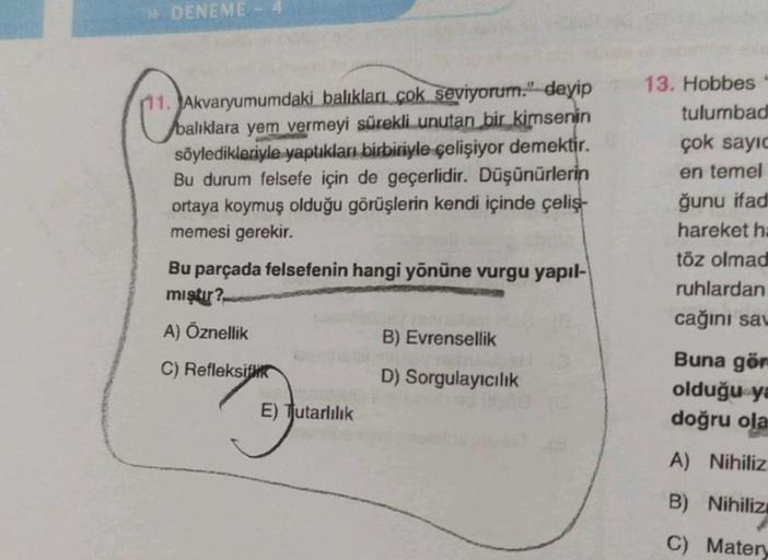 » DENEME - 4
C
Akvaryumumdaki balıkları çok seviyorum." deyip
Abalıklara yem vermeyi sürekli unutan bir kimsenin
söyledikleriyle yaptıkları birbiriyle çelişiyor demektir.
Bu durum felsefe için de geçerlidir. Düşünürlerin
ortaya koymuş olduğu görüşlerin ken