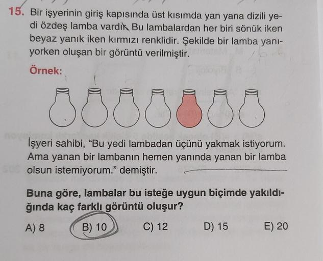15. Bir işyerinin giriş kapısında üst kısımda yan yana dizili ye-
di özdeş lamba vardık Bu lambalardan her biri sönük iken
beyaz yanık iken kırmızı renklidir. Şekilde bir lamba yani-
yorken oluşan bir görüntü verilmiştir.
Örnek:
000000
İşyeri sahibi, “Bu y