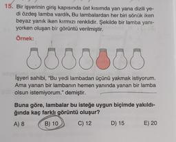 15. Bir işyerinin giriş kapısında üst kısımda yan yana dizili ye-
di özdeş lamba vardık Bu lambalardan her biri sönük iken
beyaz yanık iken kırmızı renklidir. Şekilde bir lamba yani-
yorken oluşan bir görüntü verilmiştir.
Örnek:
000000
İşyeri sahibi, “Bu yedi lambadan üçünü yakmak istiyorum.
Ama yanan bir lambanın hemen yanında yanan bir lamba
olsun istemiyorum." demiştir.
Buna göre, lambalar bu isteğe uygun biçimde yakıldı-
ğında kaç farklı görüntü oluşur?
A) 8
B) 10
C) 12
D) 15
E) 20
